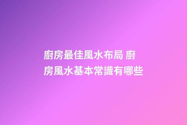 廚房最佳風水布局 廚房風水基本常識有哪些